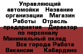 Управляющий автомойки › Название организации ­ Магазин Работы › Отрасль предприятия ­ Директор по персоналу › Минимальный оклад ­ 30 000 - Все города Работа » Вакансии   . Кабардино-Балкарская респ.,Нальчик г.